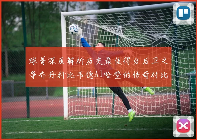球哥深度解析历史最佳得分后卫之争乔丹科比韦德AI哈登的传奇对比