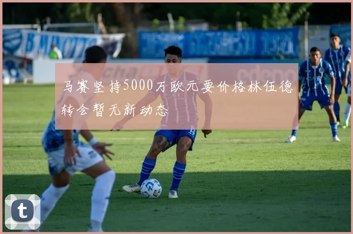 马赛坚持5000万欧元要价格林伍德转会暂无新动态