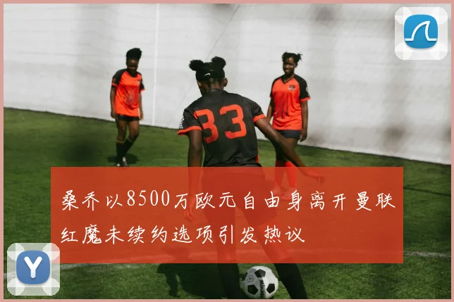 桑乔以8500万欧元自由身离开曼联红魔未续约选项引发热议