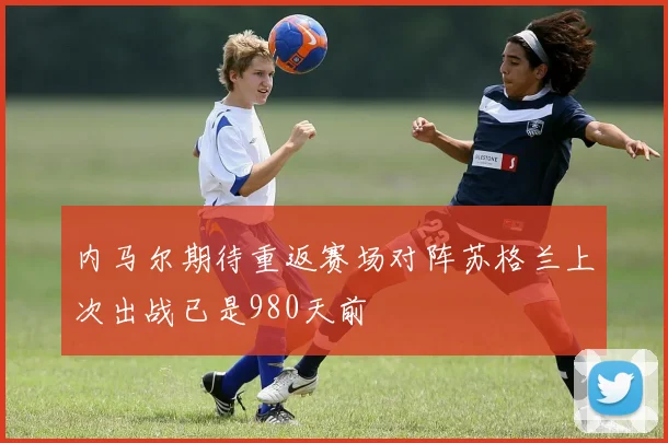 内马尔期待重返赛场对阵苏格兰上次出战已是980天前