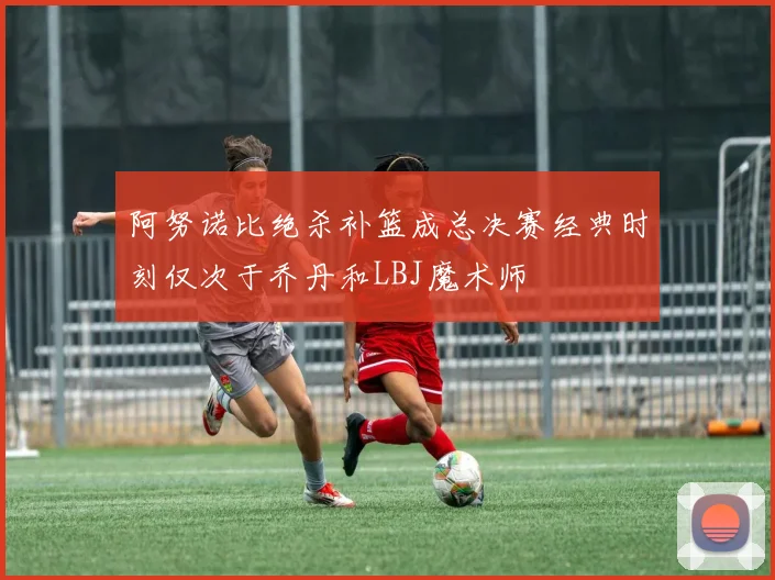 阿努诺比绝杀补篮成总决赛经典时刻仅次于乔丹和LBJ魔术师